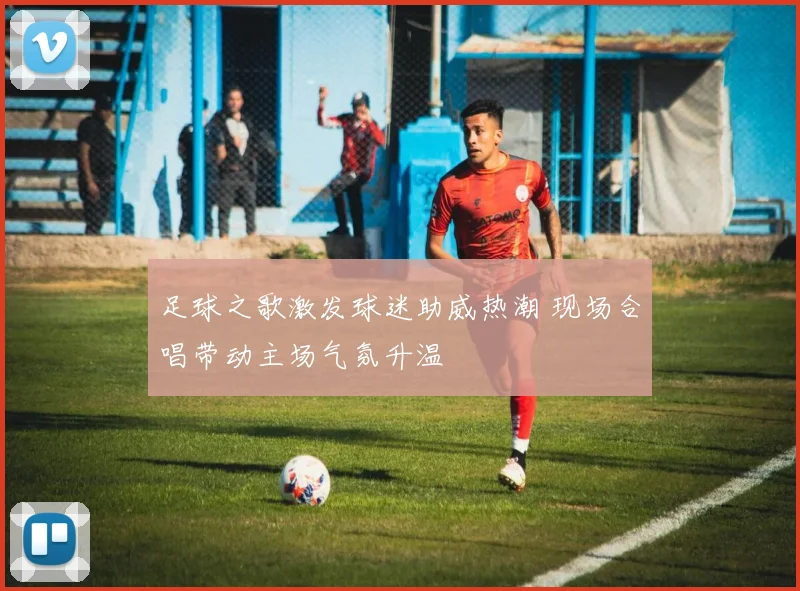 足球之歌激发球迷助威热潮 现场合唱带动主场气氛升温
