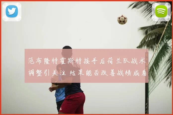 范布隆特霍斯特接手后荷兰队战术调整引关注 结果能否改善战绩成看点