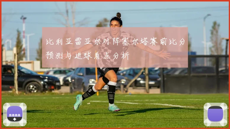比利亚雷亚尔对阵塞尔塔赛前比分预测与进球看点分析