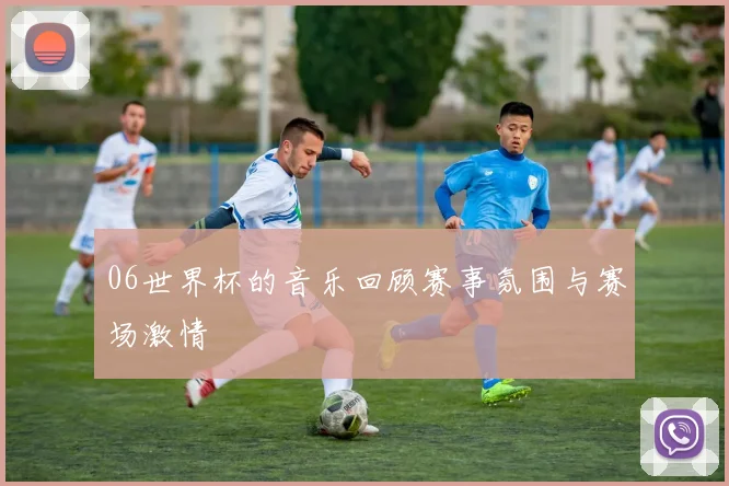 06世界杯的音乐回顾赛事氛围与赛场激情