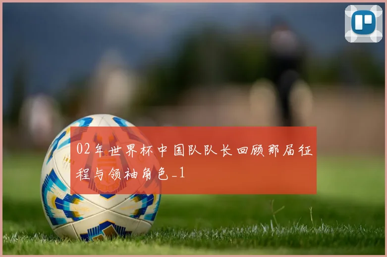 02年世界杯中国队队长回顾那届征程与领袖角色_1