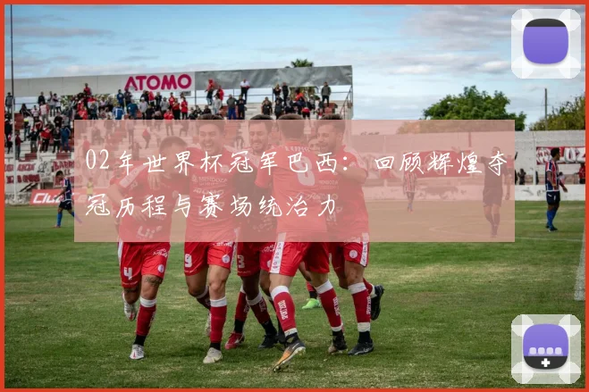 02年世界杯冠军巴西：回顾辉煌夺冠历程与赛场统治力