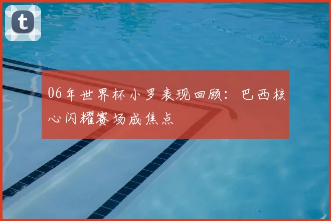 06年世界杯小罗表现回顾：巴西核心闪耀赛场成焦点